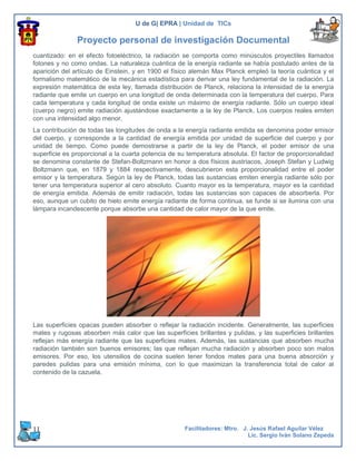 U de G| EPRA | Unidad de TICs

               Proyecto personal de investigación Documental
cuantizado: en el efecto fotoeléctrico, la radiación se comporta como minúsculos proyectiles llamados
fotones y no como ondas. La naturaleza cuántica de la energía radiante se había postulado antes de la
aparición del artículo de Einstein, y en 1900 el físico alemán Max Planck empleó la teoría cuántica y el
formalismo matemático de la mecánica estadística para derivar una ley fundamental de la radiación. La
expresión matemática de esta ley, llamada distribución de Planck, relaciona la intensidad de la energía
radiante que emite un cuerpo en una longitud de onda determinada con la temperatura del cuerpo. Para
cada temperatura y cada longitud de onda existe un máximo de energía radiante. Sólo un cuerpo ideal
(cuerpo negro) emite radiación ajustándose exactamente a la ley de Planck. Los cuerpos reales emiten
con una intensidad algo menor.
La contribución de todas las longitudes de onda a la energía radiante emitida se denomina poder emisor
del cuerpo, y corresponde a la cantidad de energía emitida por unidad de superficie del cuerpo y por
unidad de tiempo. Como puede demostrarse a partir de la ley de Planck, el poder emisor de una
superficie es proporcional a la cuarta potencia de su temperatura absoluta. El factor de proporcionalidad
se denomina constante de Stefan-Boltzmann en honor a dos físicos austriacos, Joseph Stefan y Ludwig
Boltzmann que, en 1879 y 1884 respectivamente, descubrieron esta proporcionalidad entre el poder
emisor y la temperatura. Según la ley de Planck, todas las sustancias emiten energía radiante sólo por
tener una temperatura superior al cero absoluto. Cuanto mayor es la temperatura, mayor es la cantidad
de energía emitida. Además de emitir radiación, todas las sustancias son capaces de absorberla. Por
eso, aunque un cubito de hielo emite energía radiante de forma continua, se funde si se ilumina con una
lámpara incandescente porque absorbe una cantidad de calor mayor de la que emite.




Las superficies opacas pueden absorber o reflejar la radiación incidente. Generalmente, las superficies
mates y rugosas absorben más calor que las superficies brillantes y pulidas, y las superficies brillantes
reflejan más energía radiante que las superficies mates. Además, las sustancias que absorben mucha
radiación también son buenos emisores; las que reflejan mucha radiación y absorben poco son malos
emisores. Por eso, los utensilios de cocina suelen tener fondos mates para una buena absorción y
paredes pulidas para una emisión mínima, con lo que maximizan la transferencia total de calor al
contenido de la cazuela.




11                                                  Facilitadores: Mtro. J. Jesús Rafael Aguilar Vélez
                                                                           Lic. Sergio Iván Solano Zepeda
 