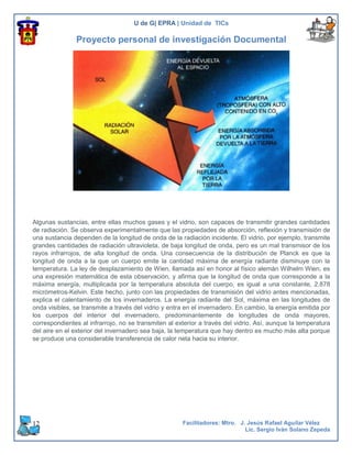 U de G| EPRA | Unidad de TICs

               Proyecto personal de investigación Documental




Algunas sustancias, entre ellas muchos gases y el vidrio, son capaces de transmitir grandes cantidades
de radiación. Se observa experimentalmente que las propiedades de absorción, reflexión y transmisión de
una sustancia dependen de la longitud de onda de la radiación incidente. El vidrio, por ejemplo, transmite
grandes cantidades de radiación ultravioleta, de baja longitud de onda, pero es un mal transmisor de los
rayos infrarrojos, de alta longitud de onda. Una consecuencia de la distribución de Planck es que la
longitud de onda a la que un cuerpo emite la cantidad máxima de energía radiante disminuye con la
temperatura. La ley de desplazamiento de Wien, llamada así en honor al físico alemán Wilhelm Wien, es
una expresión matemática de esta observación, y afirma que la longitud de onda que corresponde a la
máxima energía, multiplicada por la temperatura absoluta del cuerpo, es igual a una constante, 2.878
micrómetros-Kelvin. Este hecho, junto con las propiedades de transmisión del vidrio antes mencionadas,
explica el calentamiento de los invernaderos. La energía radiante del Sol, máxima en las longitudes de
onda visibles, se transmite a través del vidrio y entra en el invernadero. En cambio, la energía emitida por
los cuerpos del interior del invernadero, predominantemente de longitudes de onda mayores,
correspondientes al infrarrojo, no se transmiten al exterior a través del vidrio. Así, aunque la temperatura
del aire en el exterior del invernadero sea baja, la temperatura que hay dentro es mucho más alta porque
se produce una considerable transferencia de calor neta hacia su interior.




12                                                    Facilitadores: Mtro. J. Jesús Rafael Aguilar Vélez
                                                                             Lic. Sergio Iván Solano Zepeda
 