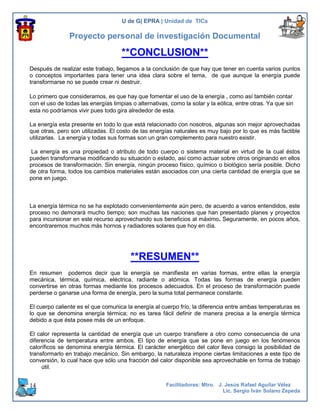 U de G| EPRA | Unidad de TICs

                Proyecto personal de investigación Documental

                                     **CONCLUSION**
Después de realizar este trabajo, llegamos a la conclusión de que hay que tener en cuenta varios puntos
o conceptos importantes para tener una idea clara sobre el tema, de que aunque la energía puede
transformarse no se puede crear ni destruir.

Lo primero que consideramos, es que hay que fomentar el uso de la energía , como así también contar
con el uso de todas las energías limpias o alternativas, como la solar y la eólica, entre otras. Ya que sin
esta no podríamos vivir pues todo gira alrededor de esta.

La energía esta presente en todo lo que está relacionado con nosotros, algunas son mejor aprovechadas
que otras, pero son utilizadas. El costo de las energías naturales es muy bajo por lo que es más factible
utilizarlas. La energía y todas sus formas son un gran complemento para nuestro existir.

La energía es una propiedad o atributo de todo cuerpo o sistema material en virtud de la cual éstos
pueden transformarse modificando su situación o estado, así como actuar sobre otros originando en ellos
procesos de transformación. Sin energía, ningún proceso físico, químico o biológico sería posible. Dicho
de otra forma, todos los cambios materiales están asociados con una cierta cantidad de energía que se
pone en juego.



La energía térmica no se ha explotado convenientemente aún pero, de acuerdo a varios entendidos, este
proceso no demorará mucho tiempo; son muchas las naciones que han presentado planes y proyectos
para incursionar en este recurso aprovechando sus beneficios al máximo. Seguramente, en pocos años,
encontraremos muchos más hornos y radiadores solares que hoy en día.




                                        **RESUMEN**
En resumen podemos decir que la energía se manifiesta en varias formas, entre ellas la energía
mecánica, térmica, química, eléctrica, radiante o atómica. Todas las formas de energía pueden
convertirse en otras formas mediante los procesos adecuados. En el proceso de transformación puede
perderse o ganarse una forma de energía, pero la suma total permanece constante.

El cuerpo caliente es el que comunica la energía al cuerpo frío, la diferencia entre ambas temperaturas es
lo que se denomina energía térmica; no es tarea fácil definir de manera precisa a la energía térmica
debido a que ésta posee más de un enfoque.

El calor representa la cantidad de energía que un cuerpo transfiere a otro como consecuencia de una
diferencia de temperatura entre ambos. El tipo de energía que se pone en juego en los fenómenos
caloríficos se denomina energía térmica. El carácter energético del calor lleva consigo la posibilidad de
transformarlo en trabajo mecánico. Sin embargo, la naturaleza impone ciertas limitaciones a este tipo de
conversión, lo cual hace que sólo una fracción del calor disponible sea aprovechable en forma de trabajo
     útil.


14                                                     Facilitadores: Mtro. J. Jesús Rafael Aguilar Vélez
                                                                              Lic. Sergio Iván Solano Zepeda
 