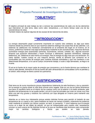 U de G| EPRA | TICs II

               Proyecto Personal de Investigación Documental.

                                  **OBJETIVO**

El objetivo principal de este trabajo es dar a conocer las características de cada uno de los elementos
que intervienen en este tema, tales como calor, temperatura, y al mismo tiempo cada una de las
características de estas.
También tratare de explicar algunas de las causas de las reacciones de estos.



                                 **INTRODUCCION**
La energía desempeña papel sumamente importante en nuestra vida cotidiana; es algo que todos
notamos desde los primeros días en que nacemos sabemos distinguir las cosas frías de las calientes. Los
sistemas de calefacción nos mantienen cómodamente en el ambiente del hogar en el invierno; en el
verano, preferimos mantener mas baja la temperatura mediante el aire acondicionado; maquinas térmicas
suministran energía para automóviles camiones, locomotoras, aviones, cohetes, etc.; algunas accionan
dinamos que producen electricidad y hacen funcionar a televisores, aparatos domésticos, sistemas
telefónicos, etc. Debemos la vida misma a la energía. Pero la energía es algo mas que una sensación. En
cierto sentido, nuestro cuerpo es una maquina térmica, donde el alimento que comemos es el
combustible que nos provee de energía para nuestras diversas actividades y que nos mantiene a una
determinada temperatura, a la cual el cuerpo únicamente trabaja; si sube o baja demasiado, se llega a la
muerte.

El sol es la fuente de la mayor parte de energía que conocemos y es la fuente térmica que mantiene la
vida en este planeta. Asimismo el Sol es fuente del calor almacenado en combustibles como el petróleo y
el carbón; esta energía se libera cuando los quemamos.




                                  **JUSTIFICACION**
Este tema es de suma importancia porque dependemos totalmente de este fenómeno y de su precisión;
sin la energía no podría existir la vida tanto animal como vegetal. Este es uno de los tantos fenómenos
que tiene un equilibrio tanto en el interior de los cuerpos como con el exterior o el medio ambiente; este
equilibrio de temperaturas no se puede perder y es por lo que los animales que viven en zonas muy frías
tiene una piel muy gruesa y nosotros nos cubrimos con ropa abrigada en invierno para mantener esa
temperatura.

Además es un tema muy interesante porque existen distintas formas para percibir el traslado de esa
temperatura de un cuerpo a otro, estos traslados se hacen de manera invisible y solamente los podemos
notar mediante el contacto con dichos cuerpos, es decir, la sensación. Y como sabemos que la energía
nunca va a dejar de ser objeto de estudio, ya que es indispensable para nuestra vida, necesitamos
conocer un poco acerca de las distintas formas en la que se manifiesta este fenómeno para comprender
mejor    los     cambios     biológicos      y    físicos    que    existen     en    este     planeta.



                                                         Facilitadores: Mtro. J. Jesús Rafael Aguilar Vélez
                                                                            Lic. Sergio Iván Solano Zepeda
 