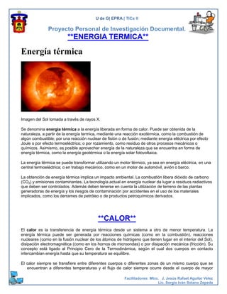 U de G| EPRA | TICs II

               Proyecto Personal de Investigación Documental.
                         **ENERGIA TERMICA**

Energía térmica




Imagen del Sol tomada a través de rayos X.

Se denomina energia térmica a la energía liberada en forma de calor. Puede ser obtenida de la
naturaleza, a partir de la energía termica, mediante una reacción exotérmica, como la combustión de
algún combustible; por una reacción nuclear de fisión o de fusión; mediante energía eléctrica por efecto
Joule o por efecto termoeléctrico; o por rozamiento, como residuo de otros procesos mecánicos o
químicos. Asimismo, es posible aprovechar energía de la naturaleza que se encuentra en forma de
energía térmica, como la energía geotérmica o la energía solar fotovoltaica.

La energía térmica se puede transformar utilizando un motor térmico, ya sea en energía eléctrica, en una
central termoeléctrica; o en trabajo mecánico, como en un motor de automóvil, avión o barco.

La obtención de energía térmica implica un impacto ambiental. La combustión libera dióxido de carbono
(CO2) y emisiones contaminantes. La tecnología actual en energía nuclear da lugar a residuos radiactivos
que deben ser controlados. Además deben tenerse en cuenta la utilización de terreno de las plantas
generadoras de energía y los riesgos de contaminación por accidentes en el uso de los materiales
implicados, como los derrames de petróleo o de productos petroquímicos derivados.




                                          **CALOR**
El calor es la transferencia de energía térmica desde un sistema a otro de menor temperatura. La
energía térmica puede ser generada por reacciones químicas (como en la combustión), reacciones
nucleares (como en la fusión nuclear de los átomos de hidrógeno que tienen lugar en el interior del Sol),
disipación electromagnética (como en los hornos de microondas) o por disipación mecánica (fricción). Su
concepto está ligado al Principio Cero de la Termodinámica, según el cual dos cuerpos en contacto
intercambian energía hasta que su temperatura se equilibre.

El calor siempre se transfiere entre diferentes cuerpos o diferentes zonas de un mismo cuerpo que se
   encuentran a diferentes temperaturas y el flujo de calor siempre ocurre desde el cuerpo de mayor

                                                         Facilitadores: Mtro. J. Jesús Rafael Aguilar Vélez
                                                                            Lic. Sergio Iván Solano Zepeda
 
