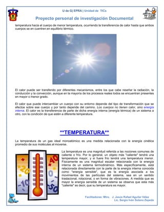U de G| EPRA | Unidad de TICs

               Proyecto personal de investigación Documental
temperatura hacia el cuerpo de menor temperatura, ocurriendo la transferencia de calor hasta que ambos
cuerpos se en cuentren en equilibrio térmico.




El calor puede ser transferido por diferentes mecanismos, entre los que cabe reseñar la radiación, la
conducción y la convección, aunque en la mayoría de los procesos reales todos se encuentran presentes
en mayor o menor grado.

El calor que puede intercambiar un cuerpo con su entorno depende del tipo de transformación que se
efectúe sobre ese cuerpo y por tanto depende del camino. Los cuerpos no tienen calor, sino energía
interna. El calor es la transferencia de parte de dicha energía interna (energía térmica) de un sistema a
otro, con la condición de que estén a diferente temperatura.




                                 **TEMPERATURA**
La temperatura de un gas ideal monoatómico es una medida relacionada con la energía cinética
promedio de sus moléculas al moverse.

                                   La temperatura es una magnitud referida a las nociones comunes de
                                   caliente o frío. Por lo general, un objeto más "caliente" tendrá una
                                   temperatura mayor, y si fuere frío tendrá una temperatura menor.
                                   Físicamente es una magnitud escalar relacionada con la energía
                                   interna de un sistema termodinámico. Más específicamente, está
                                   relacionada directamente con la parte de la energía interna conocida
                                   como "energía sensible", que es la energía asociada a los
                                   movimientos de las partículas del sistema, sea en un sentido
                                   traslacional, rotacional, o en forma de vibraciones. A medida que es
                                   mayor la energía sensible de un sistema se observa que esta más
                                   "caliente" es decir, que su temperatura es mayor.



5                                                   Facilitadores: Mtro. J. Jesús Rafael Aguilar Vélez
                                                                           Lic. Sergio Iván Solano Zepeda
 