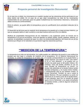 U de G| EPRA | Unidad de TICs

               Proyecto personal de investigación Documental


En el caso de un sólido, los movimientos en cuestión resultan ser las vibraciones de las partículas en sus
sitios dentro del sólido. En el caso de un gas ideal monoatómico se trata de los movimientos
traslacionales de sus partículas (para los gases multiatómicos los movimientos rotacional y vibracional
deben tomarse en cuenta también).

Dicho lo anterior, se puede definir la temperatura como la cuantificación de la actividad molecular de la
materia.

El desarrollo de técnicas para la medición de la temperatura ha pasado por un largo proceso histórico, ya
que es necesario darle un valor numérico a una idea intuitiva como es lo frío o lo caliente.

Multitud de propiedades fisicoquímicas de los materiales o las sustancias varían en función de la
temperatura a la que se encuentren, como por ejemplo su estado (sólido, líquido, gaseoso, plasma), su
volumen, la solubilidad, la presión de vapor, su color o la conductividad eléctrica. Así mismo es uno de los
factores que influyen en la velocidad a la que tienen lugar las reacciones químicas.




                 **MEDICION DE LA TEMPERATURA**
La temperatura se mide con termómetros, los cuales pueden ser calibrados de acuerdo a una multitud de
escalas que dan lugar a unidades de medición de la temperatura. En el Sistema Internacional de
Unidades, la unidad de temperatura es el kelvin (K), y la escala correspondiente es la escala Kelvin o
                                                      escala absoluta, que asocia el valor "cero kelvin"
                                                      (0 K) al "cero absoluto", y se gradúa con un
                                                      tamaño de grado igual al del grado Celsius. Sin
                                                      embargo, fuera del ámbito científico el uso de
                                                      otras escalas de temperatura es común. La
                                                      escala más extendida es la escala Celsius (antes
                                                      llamada centígrada); y, en mucha menor medida,
                                                      y prácticamente sólo en los Estados Unidos, la
                                                      escala Fahrenheit. También se usa a veces la
                                                      escala Rankine (°R) que establece su punto de
                                                      referencia en el mismo punto de la escala Kelvin,
                                                      el cero absoluto, pero con un tamaño de grado
                                                      igual al de la Fahrenheit, y es usada únicamente
                                                      en Estados Unidos, y sólo en algunos campos de
                                                      la ingeniería.




6                                                     Facilitadores: Mtro. J. Jesús Rafael Aguilar Vélez
                                                                             Lic. Sergio Iván Solano Zepeda
 