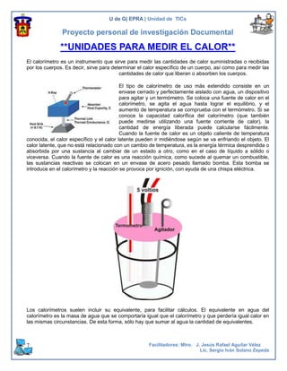 U de G| EPRA | Unidad de TICs

               Proyecto personal de investigación Documental

              **UNIDADES PARA MEDIR EL CALOR**
El calorímetro es un instrumento que sirve para medir las cantidades de calor suministradas o recibidas
por los cuerpos. Es decir, sirve para determinar el calor específico de un cuerpo, así como para medir las
                                         cantidades de calor que liberan o absorben los cuerpos.

                                          El tipo de calorímetro de uso más extendido consiste en un
                                          envase cerrado y perfectamente aislado con agua, un dispositivo
                                          para agitar y un termómetro. Se coloca una fuente de calor en el
                                          calorímetro, se agita el agua hasta lograr el equilibrio, y el
                                          aumento de temperatura se comprueba con el termómetro. Si se
                                          conoce la capacidad calorífica del calorímetro (que también
                                          puede medirse utilizando una fuente corriente de calor), la
                                          cantidad de energía liberada puede calcularse fácilmente.
                                          Cuando la fuente de calor es un objeto caliente de temperatura
conocida, el calor específico y el calor latente pueden ir midiéndose según se va enfriando el objeto. El
calor latente, que no está relacionado con un cambio de temperatura, es la energía térmica desprendida o
absorbida por una sustancia al cambiar de un estado a otro, como en el caso de líquido a sólido o
viceversa. Cuando la fuente de calor es una reacción química, como sucede al quemar un combustible,
las sustancias reactivas se colocan en un envase de acero pesado llamado bomba. Esta bomba se
introduce en el calorímetro y la reacción se provoca por ignición, con ayuda de una chispa eléctrica.




Los calorímetros suelen incluir su equivalente, para facilitar cálculos. El equivalente en agua del
calorímetro es la masa de agua que se comportaría igual que el calorímetro y que perdería igual calor en
las mismas circunstancias. De esta forma, sólo hay que sumar al agua la cantidad de equivalentes.



7                                                    Facilitadores: Mtro. J. Jesús Rafael Aguilar Vélez
                                                                            Lic. Sergio Iván Solano Zepeda
 