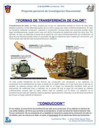 U de G| EPRA | Unidad de TICs

               Proyecto personal de investigación Documental


        **FORMAS DE TRANSFERENCIA DE CALOR**
Transferencia de calor, en física, proceso por el que se intercambia energía en forma de calor entre
distintos cuerpos, o entre diferentes partes de un mismo cuerpo que están a distinta temperatura. El calor
se transfiere mediante convección, radiación o conducción. Aunque estos tres procesos pueden tener
lugar simultáneamente, puede ocurrir que uno de los mecanismos predomine sobre los otros dos. Por
ejemplo, el calor se transmite a través de la pared de una casa fundamentalmente por conducción, el
agua de una cacerola situada sobre un quemador de gas se calienta en gran medida por convección, y la
Tierra recibe calor del Sol casi exclusivamente por radiación.




 El calor puede transferirse de tres formas: por conducción, por convección y por radiación. La
conducción es la transferencia de calor a través de un objeto sólido: es lo que hace que el asa de un
atizador se caliente aunque sólo la punta esté en el fuego. La convección transfiere calor por el
intercambio de moléculas frías y calientes: es la causa de que el agua de una tetera se caliente
uniformemente aunque sólo su parte inferior esté en contacto con la llama. La radiación es la
transferencia de calor por radiación electromagnética (generalmente infrarroja): es el principal mecanismo
por el que un fuego calienta la habitación.




                                   **CONDUCCION**
En los sólidos, la única forma de transferencia de calor es la conducción. Si se calienta un extremo de
una varilla metálica, de forma que aumente su temperatura, el calor se transmite hasta el extremo más
frío por conducción. No se comprende en su totalidad el mecanismo exacto de la conducción de calor en
los sólidos, pero se cree que se debe, en parte, al movimiento de los electrones libres que transportan

8                                                    Facilitadores: Mtro. J. Jesús Rafael Aguilar Vélez
                                                                            Lic. Sergio Iván Solano Zepeda
 