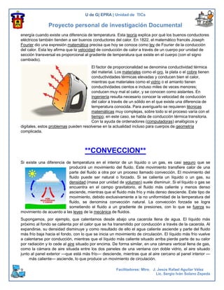 U de G| EPRA | Unidad de TICs

               Proyecto personal de investigación Documental
energía cuando existe una diferencia de temperatura. Esta teoría explica por qué los buenos conductores
eléctricos también tienden a ser buenos conductores del calor. En 1822, el matemático francés Joseph
Fourier dio una expresión matemática precisa que hoy se conoce como ley de Fourier de la conducción
del calor. Esta ley afirma que la velocidad de conducción de calor a través de un cuerpo por unidad de
sección transversal es proporcional al gradiente de temperatura que existe en el cuerpo (con el signo
cambiado).
                                       El factor de proporcionalidad se denomina conductividad térmica
                                       del material. Los materiales como el oro, la plata o el cobre tienen
                                       conductividades térmicas elevadas y conducen bien el calor,
                                       mientras que materiales como el vidrio o el amianto tienen
                                       conductividades cientos e incluso miles de veces menores;
                                       conducen muy mal el calor, y se conocen como aislantes. En
                                       ingeniería resulta necesario conocer la velocidad de conducción
                                       del calor a través de un sólido en el que existe una diferencia de
                                       temperatura conocida. Para averiguarlo se requieren técnicas
                                       matemáticas muy complejas, sobre todo si el proceso varía con el
                                       tiempo; en este caso, se habla de conducción térmica transitoria.
                                       Con la ayuda de ordenadores (computadoras) analógicos y
digitales, estos problemas pueden resolverse en la actualidad incluso para cuerpos de geometría
complicada.




                                    **CONVECCION**
Si existe una diferencia de temperatura en el interior de un líquido o un gas, es casi seguro que se
                          producirá un movimiento del fluido. Este movimiento transfiere calor de una
                          parte del fluido a otra por un proceso llamado convección. El movimiento del
                          fluido puede ser natural o forzado. Si se calienta un líquido o un gas, su
                          densidad (masa por unidad de volumen) suele disminuir. Si el líquido o gas se
                          encuentra en el campo gravitatorio, el fluido más caliente y menos denso
                          asciende, mientras que el fluido más frío y más denso desciende. Este tipo de
                          movimiento, debido exclusivamente a la no uniformidad de la temperatura del
                          fluido, se denomina convección natural. La convección forzada se logra
                          sometiendo el fluido a un gradiente de presiones, con lo que se fuerza su
movimiento de acuerdo a las leyes de la mecánica de fluidos.
Supongamos, por ejemplo, que calentamos desde abajo una cacerola llena de agua. El líquido más
próximo al fondo se calienta por el calor que se ha transmitido por conducción a través de la cacerola. Al
expandirse, su densidad disminuye y como resultado de ello el agua caliente asciende y parte del fluido
más frío baja hacia el fondo, con lo que se inicia un movimiento de circulación. El líquido más frío vuelve
a calentarse por conducción, mientras que el líquido más caliente situado arriba pierde parte de su calor
por radiación y lo cede al aire situado por encima. De forma similar, en una cámara vertical llena de gas,
como la cámara de aire situada entre los dos paneles de una ventana con doble vidrio, el aire situado
junto al panel exterior —que está más frío— desciende, mientras que al aire cercano al panel interior —
     más caliente— asciende, lo que produce un movimiento de circulación.

9                                                     Facilitadores: Mtro. J. Jesús Rafael Aguilar Vélez
                                                                             Lic. Sergio Iván Solano Zepeda
 