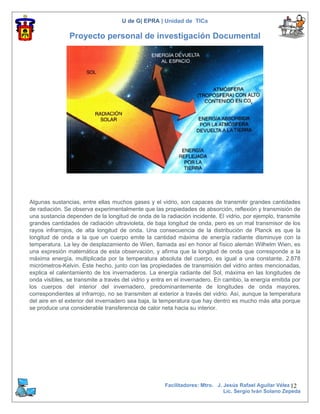 U de G| EPRA | Unidad de TICs

               Proyecto personal de investigación Documental




Algunas sustancias, entre ellas muchos gases y el vidrio, son capaces de transmitir grandes cantidades
de radiación. Se observa experimentalmente que las propiedades de absorción, reflexión y transmisión de
una sustancia dependen de la longitud de onda de la radiación incidente. El vidrio, por ejemplo, transmite
grandes cantidades de radiación ultravioleta, de baja longitud de onda, pero es un mal transmisor de los
rayos infrarrojos, de alta longitud de onda. Una consecuencia de la distribución de Planck es que la
longitud de onda a la que un cuerpo emite la cantidad máxima de energía radiante disminuye con la
temperatura. La ley de desplazamiento de Wien, llamada así en honor al físico alemán Wilhelm Wien, es
una expresión matemática de esta observación, y afirma que la longitud de onda que corresponde a la
máxima energía, multiplicada por la temperatura absoluta del cuerpo, es igual a una constante, 2.878
micrómetros-Kelvin. Este hecho, junto con las propiedades de transmisión del vidrio antes mencionadas,
explica el calentamiento de los invernaderos. La energía radiante del Sol, máxima en las longitudes de
onda visibles, se transmite a través del vidrio y entra en el invernadero. En cambio, la energía emitida por
los cuerpos del interior del invernadero, predominantemente de longitudes de onda mayores,
correspondientes al infrarrojo, no se transmiten al exterior a través del vidrio. Así, aunque la temperatura
del aire en el exterior del invernadero sea baja, la temperatura que hay dentro es mucho más alta porque
se produce una considerable transferencia de calor neta hacia su interior.




                                                      Facilitadores: Mtro. J. Jesús Rafael Aguilar Vélez 12
                                                                              Lic. Sergio Iván Solano Zepeda
 