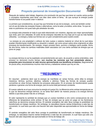 U de G| EPRA | Unidad de TICs

                Proyecto personal de investigación Documental
Después de realizar este trabajo, llegamos a la conclusión de que hay que tener en cuenta varios puntos
o conceptos importantes para tener una idea clara sobre el tema, de que aunque la energía puede
transformarse no se puede crear ni destruir.

Lo primero que consideramos, es que hay que fomentar el uso de la energía , como así también contar
con el uso de todas las energías limpias o alternativas, como la solar y la eólica, entre otras. Ya que sin
esta no podríamos vivir pues todo gira alrededor de esta.

La energía esta presente en todo lo que está relacionado con nosotros, algunas son mejor aprovechadas
que otras, pero son utilizadas. El costo de las energías naturales es muy bajo por lo que es más factible
utilizarlas. La energía y todas sus formas son un gran complemento para nuestro existir.

 La energía es una propiedad o atributo de todo cuerpo o sistema material en virtud de la cual éstos
pueden transformarse modificando su situación o estado, así como actuar sobre otros originando en ellos
procesos de transformación. Sin energía, ningún proceso físico, químico o biológico sería posible. Dicho
de otra forma, todos los cambios materiales están asociados con una cierta cantidad de energía que se
pone en juego.



La energía térmica no se ha explotado convenientemente aún pero, de acuerdo a varios entendidos, este
proceso no demorará mucho tiempo; son muchas las naciones que han presentado planes y
proyectos para incursionar en este recurso aprovechando sus beneficios al máximo. Seguramente,
en pocos años, encontraremos muchos más hornos y radiadores solares que hoy en día.




                                         **RESUMEN**
En resumen podemos decir que la energía se manifiesta en varias formas, entre ellas la energía
mecánica, térmica, química, eléctrica, radiante o atómica. Todas las formas de energía pueden
convertirse en otras formas mediante los procesos adecuados. En el proceso de transformación puede
perderse o ganarse una forma de energía, pero la suma total permanece constante.

El cuerpo caliente es el que comunica la energía al cuerpo frío, la diferencia entre ambas temperaturas es
lo que se denomina energía térmica; no es tarea fácil definir de manera precisa a la energía térmica
debido a que ésta posee más de un enfoque.

El calor representa la cantidad de energía que un cuerpo transfiere a otro como consecuencia de una
diferencia de temperatura entre ambos. El tipo de energía que se pone en juego en los fenómenos
caloríficos se denomina energía térmica. El carácter energético del calor lleva consigo la posibilidad de
transformarlo en trabajo mecánico. Sin embargo, la naturaleza impone ciertas limitaciones a este tipo de
conversión, lo cual hace que sólo una fracción del calor disponible sea aprovechable en forma de trabajo
útil.

El carácter energético del calor lleva consigo la posibilidad de transformarlo en trabajo mecánico. Sin
embargo, la naturaleza impone ciertas limitaciones a este tipo de conversión, lo cual hace que sólo una
fracción del calor disponible sea aprovechable en forma de trabajo útil.
                                                      Facilitadores: Mtro. J. Jesús Rafael Aguilar Vélez 14
                                                                              Lic. Sergio Iván Solano Zepeda
 