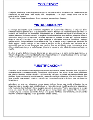 **OBJETIVO**

El objetivo principal de este trabajo es dar a conocer las características de cada uno de los elementos que
intervienen en este tema, tales como calor, temperatura, y al mismo tiempo cada una de las
características de estas.
También tratare de explicar algunas de las causas de las reacciones de estos.



                                  **INTRODUCCION**
La energía desempeña papel sumamente importante en nuestra vida cotidiana; es algo que todos
notamos desde los primeros días en que nacemos sabemos distinguir las cosas frías de las calientes. Los
sistemas de calefacción nos mantienen cómodamente en el ambiente del hogar en el invierno; en el
verano, preferimos mantener mas baja la temperatura mediante el aire acondicionado; maquinas térmicas
suministran energía para automóviles camiones, locomotoras, aviones, cohetes, etc.; algunas accionan
dinamos que producen electricidad y hacen funcionar a televisores, aparatos domésticos, sistemas
telefónicos, etc. Debemos la vida misma a la energía. Pero la energía es algo mas que una sensación. En
cierto sentido, nuestro cuerpo es una maquina térmica, donde el alimento que comemos es el
combustible que nos provee de energía para nuestras diversas actividades y que nos mantiene a una
determinada temperatura, a la cual el cuerpo únicamente trabaja; si sube o baja demasiado, se llega a la
muerte.

El sol es la fuente de la mayor parte de energía que conocemos y es la fuente térmica que mantiene la
vida en este planeta. Asimismo el Sol es fuente del calor almacenado en combustibles como el petróleo y
el carbón; esta energía se libera cuando los quemamos.




                                  **JUSTIFICACION**
Este tema es de suma importancia porque dependemos totalmente de este fenómeno y de su precisión;
sin la energía no podría existir la vida tanto animal como vegetal. Este es uno de los tantos fenómenos
que tiene un equilibrio tanto en el interior de los cuerpos como con el exterior o el medio ambiente; este
equilibrio de temperaturas no se puede perder y es por lo que los animales que viven en zonas muy frías
tiene una piel muy gruesa y nosotros nos cubrimos con ropa abrigada en invierno para mantener esa
temperatura.

Además es un tema muy interesante porque existen distintas formas para percibir el traslado de esa
temperatura de un cuerpo a otro, estos traslados se hacen de manera invisible y solamente los podemos
notar mediante el contacto con dichos cuerpos, es decir, la sensación. Y como sabemos que la energía
nunca va a dejar de ser objeto de estudio, ya que es indispensable para nuestra vida, necesitamos
conocer un poco acerca de las distintas formas en la que se manifiesta este fenómeno para comprender
mejor los cambios biológicos y físicos que existen en este planeta.
 