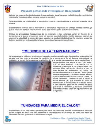 U de G| EPRA | Unidad de TICs

               Proyecto personal de investigación Documental
trata de los movimientos traslacionales de sus partículas (para los gases multiatómicos los movimientos
rotacional y vibracional deben tomarse en cuenta también).

Dicho lo anterior, se puede definir la temperatura como la cuantificación de la actividad molecular de la
materia.

El desarrollo de técnicas para la medición de la temperatura ha pasado por un largo proceso histórico, ya
que es necesario darle un valor numérico a una idea intuitiva como es lo frío o lo caliente.

Multitud de propiedades fisicoquímicas de los materiales o las sustancias varían en función de la
temperatura a la que se encuentren, como por ejemplo su estado (sólido, líquido, gaseoso, plasma), su
volumen, la solubilidad, la presión de vapor, su color o la conductividad eléctrica. Así mismo es uno de los
factores que influyen en la velocidad a la que tienen lugar las reacciones químicas.




                 **MEDICION DE LA TEMPERATURA**
La temperatura se mide con termómetros, los cuales pueden ser calibrados de acuerdo a una multitud de
escalas que dan lugar a unidades de medición de la temperatura. En el Sistema Internacional de
Unidades, la unidad de temperatura es el kelvin (K), y la escala correspondiente es la escala Kelvin o
                                                      escala absoluta, que asocia el valor "cero kelvin"
                                                      (0 K) al "cero absoluto", y se gradúa con un
                                                      tamaño de grado igual al del grado Celsius. Sin
                                                      embargo, fuera del ámbito científico el uso de
                                                      otras escalas de temperatura es común. La
                                                      escala más extendida es la escala Celsius (antes
                                                      llamada centígrada); y, en mucha menor medida,
                                                      y prácticamente sólo en los Estados Unidos, la
                                                      escala Fahrenheit. También se usa a veces la
                                                      escala Rankine (°R) que establece su punto de
                                                      referencia en el mismo punto de la escala Kelvin,
                                                      el cero absoluto, pero con un tamaño de grado
                                                      igual al de la Fahrenheit, y es usada únicamente
                                                      en Estados Unidos, y sólo en algunos campos de
                                                      la ingeniería.




               **UNIDADES PARA MEDIR EL CALOR**
El calorímetro es un instrumento que sirve para medir las cantidades de calor suministradas o recibidas
por los cuerpos. Es decir, sirve para determinar el calor específico de un cuerpo, así como para medir las
cantidades de calor que liberan o absorben los cuerpos.
                                                      Facilitadores: Mtro. J. Jesús Rafael Aguilar Vélez 6
                                                                              Lic. Sergio Iván Solano Zepeda
 