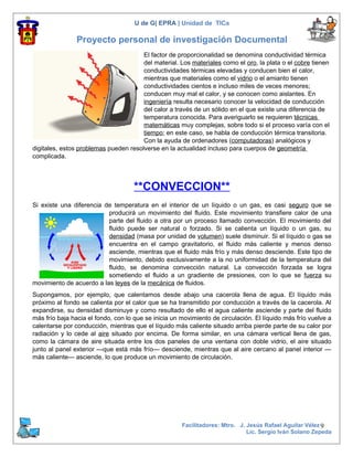 U de G| EPRA | Unidad de TICs

                Proyecto personal de investigación Documental
                                       El factor de proporcionalidad se denomina conductividad térmica
                                       del material. Los materiales como el oro, la plata o el cobre tienen
                                       conductividades térmicas elevadas y conducen bien el calor,
                                       mientras que materiales como el vidrio o el amianto tienen
                                       conductividades cientos e incluso miles de veces menores;
                                       conducen muy mal el calor, y se conocen como aislantes. En
                                       ingeniería resulta necesario conocer la velocidad de conducción
                                       del calor a través de un sólido en el que existe una diferencia de
                                       temperatura conocida. Para averiguarlo se requieren técnicas
                                       matemáticas muy complejas, sobre todo si el proceso varía con el
                                       tiempo; en este caso, se habla de conducción térmica transitoria.
                                       Con la ayuda de ordenadores (computadoras) analógicos y
digitales, estos problemas pueden resolverse en la actualidad incluso para cuerpos de geometría
complicada.




                                    **CONVECCION**
Si existe una diferencia de temperatura en el interior de un líquido o un gas, es casi seguro que se
                          producirá un movimiento del fluido. Este movimiento transfiere calor de una
                          parte del fluido a otra por un proceso llamado convección. El movimiento del
                          fluido puede ser natural o forzado. Si se calienta un líquido o un gas, su
                          densidad (masa por unidad de volumen) suele disminuir. Si el líquido o gas se
                          encuentra en el campo gravitatorio, el fluido más caliente y menos denso
                          asciende, mientras que el fluido más frío y más denso desciende. Este tipo de
                          movimiento, debido exclusivamente a la no uniformidad de la temperatura del
                          fluido, se denomina convección natural. La convección forzada se logra
                          sometiendo el fluido a un gradiente de presiones, con lo que se fuerza su
movimiento de acuerdo a las leyes de la mecánica de fluidos.
Supongamos, por ejemplo, que calentamos desde abajo una cacerola llena de agua. El líquido más
próximo al fondo se calienta por el calor que se ha transmitido por conducción a través de la cacerola. Al
expandirse, su densidad disminuye y como resultado de ello el agua caliente asciende y parte del fluido
más frío baja hacia el fondo, con lo que se inicia un movimiento de circulación. El líquido más frío vuelve a
calentarse por conducción, mientras que el líquido más caliente situado arriba pierde parte de su calor por
radiación y lo cede al aire situado por encima. De forma similar, en una cámara vertical llena de gas,
como la cámara de aire situada entre los dos paneles de una ventana con doble vidrio, el aire situado
junto al panel exterior —que está más frío— desciende, mientras que al aire cercano al panel interior —
más caliente— asciende, lo que produce un movimiento de circulación.




                                                      Facilitadores: Mtro. J. Jesús Rafael Aguilar Vélez 9
                                                                              Lic. Sergio Iván Solano Zepeda
 