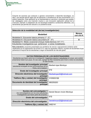 Conjunto de acciones que conducen a generar conocimiento o desarrollo tecnológico, es
decir, que permita derivar algún tipo de aplicación o transferencia de ese conocimiento a un
público específico. Esta aplicación se ve representada en servicios o productos que pueden
ser catalogados como una invención (nuevo) o una innovación (aplicación exitosa de la
invención). Ejemplo: la adaptación de una tecnología existente a condiciones diferentes, una
herramienta que permita dar solución a un problema social.



Selección de la modalidad del (de los) investigador(es):
                                                                                                   Marque
                                        Modalidad
                                                                                                  con una X
Modalidad II. Educación básica primaria (1°- 5°)
Modalidad III. Educación básica secundaria (6° - 9°)                                                   X
Modalidad IV. Media vocacional (incluye media técnica) (10°-11°)
Estudiantes investigadores que pertenecen a varias modalidades.
Nota aclaratoria: proyectos presentados por semilleros de ciencia o agrupaciones similares serán
clasificados por la organización de la Feria CT+I, bajo los siguientes criterios: el grado de escolaridad al que
pertenece la mayoría de los estudiantes o según el estudiante de más alto grado.



                      DATOS PERSONALES DE LOS INVESTIGADORES
 Estudiantes que hacen parte de la investigación. Sugerimos máximo 3 estudiantes por grupo, pero podrán
presentarse hasta 6 por grupo. En ese caso, agregar las filas necesarias para incluir a todos los estudiantes
                                              en este formato
         Nombre del investigador principal Maribel rojas Montoya
(estudiante encargado de las comunicaciones con la
                             Feria y con el asesor)
            Grado del investigador principal 9°D
  Dirección electrónica del investigador Maribelrojas32@hotmail.com
                                   principal
 Teléfono (fijo y celular) del investigador 3105933166
                                  principal
Documento de identidad del investigador 980250263
                                   principal


                Nombre del coinvestigador 1 Daniel Steven rincón Montoya
      (los coinvestigadores son los otros estudiantes
       investigadores que hacen parte del proyecto)
                     Grado del coinvestigador 9°D
                                                         Danielrincon25@hotmail.com
Dirección electrónica del coinvestigador
                   Teléfono (fijo y celular) del 5482141


                                                     3
 