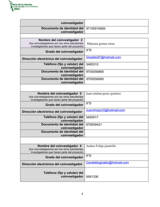 coinvestigador
              Documento de identidad del 97100916685
                         coinvestigador

            Nombre del coinvestigador 2
    (los coinvestigadores son los otros estudiantes   Dahyana gomez urrea
      investigadores que hacen parte del proyecto)

                  Grado del coinvestigador 9°D
                                                      Grealdo97@hotmail.com
Dirección electrónica del coinvestigador
               Teléfono (fijo y celular) del 5485310
                            coinvestigador
              Documento de identidad del 9705056869
                            coinvestigador
              Documento de identidad del 9705056869
                            coinvestigador


           Nombre del coinvestigador 3                Juan esteban perez quintero
    (los coinvestigadores son los otros estudiantes
      investigadores que hacen parte del proyecto)
                  Grado del coinvestigador 9°D
                                                      Juanchopq10@hotmail.com
Dirección electrónica del coinvestigador
               Teléfono (fijo y celular) del 5483017
                            coinvestigador
              Documento de identidad del 970659421
                            coinvestigador
              Documento de identidad del
                            coinvestigador


           Nombre del coinvestigador 4                Andres Felipe jaramillo
    (los coinvestigadores son los otros estudiantes
      investigadores que hacen parte del proyecto)
                  Grado del coinvestigador 9°D
                                                      Candelitogiraldo@hotmail.com
Dirección electrónica del coinvestigador

                Teléfono (fijo y celular) del
                             coinvestigador 5691336




                                                 4
 