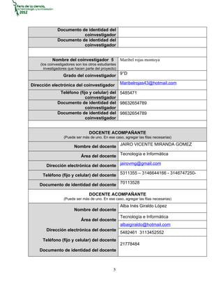Documento de identidad del
                         coinvestigador
              Documento de identidad del
                         coinvestigador


           Nombre del coinvestigador 5                Maribel rojas montoya
    (los coinvestigadores son los otros estudiantes
      investigadores que hacen parte del proyecto)
                  Grado del coinvestigador 9°D
                                                      Maribelrojas43@hotmail.com
Dirección electrónica del coinvestigador
               Teléfono (fijo y celular) del 5485471
                            coinvestigador
              Documento de identidad del 98632654789
                            coinvestigador
              Documento de identidad del 98632654789
                            coinvestigador


                                  DOCENTE ACOMPAÑANTE
                  (Puede ser más de uno. En ese caso, agregar las filas necesarias)

                        Nombre del docente JAIRO VICENTE MIRANDA GOMEZ

                             Área del docente Tecnología e Informática

       Dirección electrónica del docente jairovmg@gmail.com

     Teléfono (fijo y celular) del docente 5311355 – 3146644166 - 3146747250-

    Documento de identidad del docente 70113528

                                  DOCENTE ACOMPAÑANTE
                  (Puede ser más de uno. En ese caso, agregar las filas necesarias)
                                                      Alba Inés Giraldo López
                        Nombre del docente
                                                      Tecnología e Informática
                             Área del docente
                                                      albaigiraldo@hotmail.com
       Dirección electrónica del docente
                                                      5482461 3113452552
     Teléfono (fijo y celular) del docente
                                                      21778484
    Documento de identidad del docente



                                                 5
 