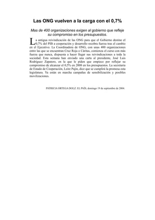 Las ONG vuelven a la carga con el 0,7%
Mas de 400 organizaciones exigen al gobierno que refleje
su compromiso en los presupuestos.
a antigua reivindicación de las ONG para que el Gobierno destine el
0,7% del PIB a cooperación y desarrollo recobra fuerza tras el cambio
en el Ejecutivo. La Coordinadora de ONG, con unas 400 organizaciones
entre las que se encuentran Cruz Roja o Cáritas, comienza el curso con más
fuerza que nunca, dispuesta a hacer llegar sus reivindicaciones a toda la
sociedad. Esta semana han enviado una carta al presidente, José Luis
Rodríguez Zapatero, en la que le piden que empiece por reflejar su
compromiso de alcanzar el 0,5% en 2008 en los presupuestos. La secretaria
de Estado de Cooperación, Leire Pajín, dice que se cumplirá la promesa esta
legislatura. Ya están en marcha campañas de sensibilización y posibles
movilizaciones.
L
PATRICIA ORTEGA DOLZ. EL PAÍS, domingo 19 de septiembre de 2004.
 