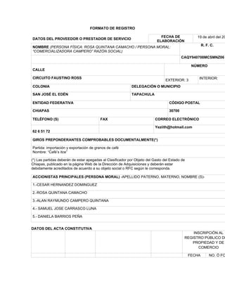 FORMATO DE REGISTRO

                                                                              FECHA DE             19 de abril del 20
DATOS DEL PROVEEDOR O PRESTADOR DE SERVICIO
                                                                            ELABORACIÓN
                                                                                                        R. F. C.
NOMBRE (PERSONA FÍSICA: ROSA QUINTANA CAMACHO / PERSONA MORAL:
“COMERCIALIZADORA CAMPERO” RAZÓN SOCIAL)
                                                                                           CAQY940708MCSMNZ06

                                                                                                 NÚMERO
CALLE

CIRCUITO FAUSTINO ROSS                                                                              INTERIOR:
                                                                                 EXTERIOR: 3
COLONIA                                                     DELEGACIÓN O MUNICIPIO

SAN JOSÉ EL EDÉN                                            TAPACHULA

ENTIDAD FEDERATIVA                                                                 CÓDIGO POSTAL

CHIAPAS                                                                            30700

TELÉFONO (S)                             FAX                               CORREO ELECTRÓNICO

                                                                           Yeziith@hotmail.com
62 6 51 72

GIROS PREPONDERANTES COMPROBABLES DOCUMENTALMENTE(*)

Partida: importación y exportación de granos de café
Nombre: “Café’s itce”

(*) Las partidas deberán de estar apegadas al Clasificador por Objeto del Gasto del Estado de
Chiapas, publicado en la página Web de la Dirección de Adquisiciones y deberán estar
debidamente acreditados de acuerdo a su objeto social o RFC según le corresponda.

ACCIONISTAS PRINCIPALES (PERSONA MORAL) -APELLIDO PATERNO, MATERNO, NOMBRE (S)-

1.-CESAR HERNANDEZ DOMINGUEZ

2.-ROSA QUINTANA CAMACHO

3.-ALAN RAYMUNDO CAMPERO QUINTANA

4.- SAMUEL JOSE CARRASCO LUNA

5.- DANIELA BARRIOS PEÑA


DATOS DEL ACTA CONSTITUTIVA
                                                                                                INSCRIPCIÓN AL
                                                                                            REGISTRO PÚBLICO DE
                                                                                               PROPIEDAD Y DE
                                                                                                  COMERCIO

                                                                                                FECHA        NO. Ó FO
 