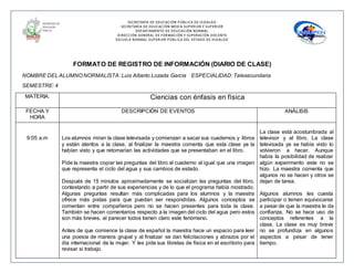 SECRETARÍA DE EDUCACIÓN PÚBLICA DE HIDALGO
SECRETARÌA DE EDUCACIÒN MEDIA SUPERIOR Y SUPERIOR
DEPARTAMENTO DE EDUCACIÒN NORMAL
DIRECCIÓN GENERAL DE FORMACIÓN Y SUPERACIÓN DOCENTE
ESCUELA NORMAL SUPERIOR PÚBLICA DEL ESTADO DE HIDALGO
FORMATO DE REGISTRO DE INFORMACIÓN (DIARIO DE CLASE)
NOMBRE DEL ALUMNO NORMALISTA: Luis Alberto Lozada García ESPECIALIDAD: Telesecundaria
SEMESTRE: 4
MATERIA: Ciencias con énfasis en física
FECHA Y
HORA
DESCRIPCIÓN DE EVENTOS ANÁLISIS
9:05 a.m Los alumnos miran la clase televisada y comienzan a sacar sus cuadernos y libros
y están atentos a la clase, al finalizar la maestra comenta que esta clase ya la
habían visto y que retomarían las actividades que se presentaban en el libro.
Pide la maestra copiar las preguntas del libro al cuaderno al igual que una imagen
que representa el ciclo del agua y sus cambios de estado.
Después de 15 minutos aproximadamente se socializan las preguntas del libro,
contestando a partir de sus experiencias y de lo que el programa había mostrado.
Algunas preguntas resultan más complicadas para los alumnos y la maestra
ofrece más pistas para que puedan ser respondidas. Algunos conceptos se
comentan entre compañeros pero no se hacen presentes para toda la clase.
También se hacen comentarios respecto a la imagen del ciclo del agua pero estos
son más breves, al parecer todos tienen claro este fenómeno.
Antes de que comience la clase de español la maestra hace un espacio para leer
una poesía de manera grupal y al finalizar se dan felicitaciones y abrazos por el
día internacional de la mujer. Y les pide sus libretas de física en el escritorio para
revisar si trabajo.
La clase está acostumbrada al
televisor y al libro. La clase
televisada ya se había visto lo
volvieron a hacer. Aunque
había la posibilidad de realizar
algún experimento este no se
hizo. La maestra comenta que
algunos no se hacen y otros se
dejan de tarea.
Algunos alumnos les cuesta
participar o temen equivocarse
a pesar de que la maestra le da
confianza. No se hace uso de
conceptos referentes a la
clase. La clase es muy breve
no se profundiza en algunos
aspectos a pesar de tener
tiempo.
 
