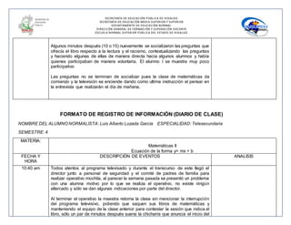 SECRETARÍA DE EDUCACIÓN PÚBLICA DE HIDALGO
SECRETARÌA DE EDUCACIÒN MEDIA SUPERIOR Y SUPERIOR
DEPARTAMENTO DE EDUCACIÒN NORMAL
DIRECCIÓN GENERAL DE FORMACIÓN Y SUPERACIÓN DOCENTE
ESCUELA NORMAL SUPERIOR PÚBLICA DEL ESTADO DE HIDALGO
Algunos minutos después (10 o 15) nuevamente se socializaron las preguntas que
ofrecía el libro respecto a la lectura y el racismo, contextualizando las preguntas
y haciendo algunas de ellas de manera directa hacia algunos alumnos y había
quienes participaban de manera voluntaria. El alumno I se muestra muy poco
participativo
Las preguntas no se terminan de socializar pues la clase de matemáticas da
comienzo y la televisión se enciende dando como ultima instrucción el pensar en
la entrevista que realizarán el día de mañana.
FORMATO DE REGISTRO DE INFORMACIÓN (DIARIO DE CLASE)
NOMBRE DEL ALUMNO NORMALISTA: Luis Alberto Lozada García ESPECIALIDAD: Telesecundaria
SEMESTRE: 4
MATERIA:
Matemáticas II
Ecuación de la forma y= mx + b
FECHA Y
HORA
DESCRIPCIÓN DE EVENTOS ANALISIS
10:40 am Todos atentos al programa televisado y durante el transcurso de este llegó el
director junto a personal de seguridad y el comité de padres de familia para
realizar operativo mochila, al parecer la semana pasada se presentó un problema
con una alumna motivo por lo que se realiza el operativo, no existe ningún
altercado y sólo se dan algunas indicaciones por parte del director.
Al terminar el operativo la maestra retoma la clase sin mencionar la interrupción
del programa televisivo, pidiendo que saquen sus libros de matemáticas y
manteniendo el equipo de la clase anterior para contestar la sesión que indica el
libro, sólo un par de minutos después suena la chicharra que anuncia el inicio del
 
