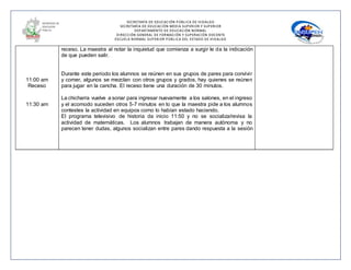 SECRETARÍA DE EDUCACIÓN PÚBLICA DE HIDALGO
SECRETARÌA DE EDUCACIÒN MEDIA SUPERIOR Y SUPERIOR
DEPARTAMENTO DE EDUCACIÒN NORMAL
DIRECCIÓN GENERAL DE FORMACIÓN Y SUPERACIÓN DOCENTE
ESCUELA NORMAL SUPERIOR PÚBLICA DEL ESTADO DE HIDALGO
11:00 am
Receso
11:30 am
receso. La maestra al notar la inquietud que comienza a surgir le da la indicación
de que pueden salir.
Durante este periodo los alumnos se reúnen en sus grupos de pares para convivir
y comer, algunos se mezclan con otros grupos y grados, hay quienes se reúnen
para jugar en la cancha. El receso tiene una duración de 30 minutos.
La chicharra vuelve a sonar para ingresar nuevamente a los salones, en el ingreso
y el acomodo suceden otros 5-7 minutos en lo que la maestra pide a los alumnos
contestes la actividad en equipos como lo habían estado haciendo.
El programa televisivo de historia da inicio 11:50 y no se socializa/revisa la
actividad de matemáticas. Los alumnos trabajan de manera autónoma y no
parecen tener dudas, algunos socializan entre pares dando respuesta a la sesión
 