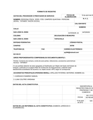 FORMATO DE REGISTRO

                                                                              FECHA DE                 19 de abril del 20
DATOS DEL PROVEEDOR O PRESTADOR DE SERVICIO
                                                                            ELABORACIÓN
                                                                                                         R. F. C.
NOMBRE (PERSONA FÍSICA: YEZEL ITZEL CAMPERO QUINTANA / PERSONA
MORAL: “VIPAMEX” RAZÓN SOCIAL)
                                                                                           CAL120419XYZ

                                                                                                   NÚMERO
CALLE

SAN JOSE EL EDEN                                                                                        INTERIOR:
                                                                                 EXTERIOR: 25
COLONIA                                                     DELEGACIÓN O MUNICIPIO

SAN JOSE EL EDEN                                            TAPACHULA

ENTIDAD FEDERATIVA                                                                 CÓDIGO POSTAL

CHIAPAS                                                                            30780

TELÉFONO (S)                             FAX                               CORREO ELECTRÓNICO

                                                                           sjcl94@hotmail.com
62 8 64 41

GIROS PREPONDERANTES COMPROBABLES DOCUMENTALMENTE(*)

Partida: Comercio de compra y venta de auto partes, refacciones y accesorios automotrices
Nombre: “VIPAMEX”

(*) Las partidas deberán de estar apegadas al Clasificador por Objeto del Gasto del Estado de
Chiapas, publicado en la página Web de la Dirección de Adquisiciones y deberán estar
debidamente acreditados de acuerdo a su objeto social o RFC según le corresponda.

ACCIONISTAS PRINCIPALES (PERSONA MORAL) -APELLIDO PATERNO, MATERNO, NOMBRE (S)-

1.-CARRASCO RAMIREZ SAMUEL

2.-LUNA COUTIÑO VIRIDIANA


DATOS DEL ACTA CONSTITUTIVA
                                                                                                INSCRIPCIÓN AL
                                                                                            REGISTRO PÚBLICO DE
                                                                                               PROPIEDAD Y DE
                                                                                                  COMERCIO

                                                                                                               NO. Ó FO
                                                                                                 FECHA        DE REGIS

                                                                                                19 de abril         520
                                                                                                 de 2012

DATOS DE LAS REFORMAS AL ACTA CONSTITUTIVA (CAMBIOS JURÍDICOS O
ECONÓMICOS)
 