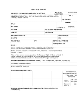FORMATO DE REGISTRO

                                                                              FECHA DE                 19 de abril del 20
DATOS DEL PROVEEDOR O PRESTADOR DE SERVICIO
                                                                            ELABORACIÓN
                                                                                                         R. F. C.
NOMBRE (PERSONA FÍSICA: SUEY LENG JUAN ESPINOZA / PERSONA MORAL:
“VIPAMEX” RAZÓN SOCIAL)
                                                                                           CAL120419XYZ

                                                                                                   NÚMERO
CALLE

5TA NORTE                                                                                               INTERIOR:
                                                                                 EXTERIOR: 25
COLONIA                                                     DELEGACIÓN O MUNICIPIO

CENTRO                                                      TAPACHULA

ENTIDAD FEDERATIVA                                                                 CÓDIGO POSTAL

CHIAPAS                                                                            30780

TELÉFONO (S)                             FAX                               CORREO ELECTRÓNICO

                                                                           sjcl94@hotmail.com
62 8 64 41

GIROS PREPONDERANTES COMPROBABLES DOCUMENTALMENTE(*)

Partida: Comercio de compra y venta de auto partes, refacciones y accesorios automotrices
Nombre: “VIPAMEX”

(*) Las partidas deberán de estar apegadas al Clasificador por Objeto del Gasto del Estado de
Chiapas, publicado en la página Web de la Dirección de Adquisiciones y deberán estar
debidamente acreditados de acuerdo a su objeto social o RFC según le corresponda.

ACCIONISTAS PRINCIPALES (PERSONA MORAL) -APELLIDO PATERNO, MATERNO, NOMBRE (S)-

1.-CARRASCO RAMIREZ SAMUEL

2.-LUNA COUTIÑO VIRIDIANA


DATOS DEL ACTA CONSTITUTIVA
                                                                                                INSCRIPCIÓN AL
                                                                                            REGISTRO PÚBLICO DE
                                                                                               PROPIEDAD Y DE
                                                                                                  COMERCIO

                                                                                                               NO. Ó FO
                                                                                                 FECHA        DE REGIS

                                                                                                19 de abril         520
                                                                                                 de 2012

DATOS DE LAS REFORMAS AL ACTA CONSTITUTIVA (CAMBIOS JURÍDICOS O
ECONÓMICOS)
 