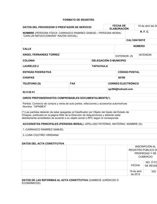 FORMATO DE REGISTRO

                                                                              FECHA DE                 19 de abril del 20
DATOS DEL PROVEEDOR O PRESTADOR DE SERVICIO
                                                                            ELABORACIÓN
                                                                                                         R. F. C.
NOMBRE (PERSONA FÍSICA: CARRASCO RAMIREZ SAMUEL / PERSONA MORAL:
“CARLUN REFACCIONARIA” RAZÓN SOCIAL)
                                                                                           CAL120419XYZ

                                                                                                   NÚMERO
CALLE

ANGEL FERNANDEZ TORREZ                                                                                  INTERIOR:
                                                                                 EXTERIOR: 25
COLONIA                                                     DELEGACIÓN O MUNICIPIO

LAURELES 2                                                  TAPACHULA

ENTIDAD FEDERATIVA                                                                 CÓDIGO POSTAL

CHIAPAS                                                                            30780

TELÉFONO (S)                             FAX                               CORREO ELECTRÓNICO

                                                                           sjcl94@hotmail.com
62 8 64 41

GIROS PREPONDERANTES COMPROBABLES DOCUMENTALMENTE(*)

Partida: Comercio de compra y venta de auto partes, refacciones y accesorios automotrices
Nombre: “VIPAMEX”

(*) Las partidas deberán de estar apegadas al Clasificador por Objeto del Gasto del Estado de
Chiapas, publicado en la página Web de la Dirección de Adquisiciones y deberán estar
debidamente acreditados de acuerdo a su objeto social o RFC según le corresponda.

ACCIONISTAS PRINCIPALES (PERSONA MORAL) -APELLIDO PATERNO, MATERNO, NOMBRE (S)-

1.-CARRASCO RAMIREZ SAMUEL

2.-LUNA COUTIÑO VIRIDIANA


DATOS DEL ACTA CONSTITUTIVA
                                                                                                INSCRIPCIÓN AL
                                                                                            REGISTRO PÚBLICO DE
                                                                                               PROPIEDAD Y DE
                                                                                                  COMERCIO

                                                                                                               NO. Ó FO
                                                                                                 FECHA        DE REGIS

                                                                                                19 de abril         520
                                                                                                 de 2012

DATOS DE LAS REFORMAS AL ACTA CONSTITUTIVA (CAMBIOS JURÍDICOS O
ECONÓMICOS)
 