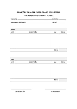 COMITÉ DE AULA DEL CUATO GRADO DE PRIMARIA
FORMATO DE RENDICIÓN ECONÓMICA BIMESTRAL
TESORERO: __________________________________________________ BIMESTRE: __________
INSTITUCIÓN EDUCATIVA: ______________________________________ FECHA: _____________
HABER
CANT. DESCRIPCIÓN C/U TOTAL
TOTAL:
DEBE
CANT. DESCRIPCIÓN C/U TOTAL
TOTAL:
______________________________ _______________________________
VB: SECRETARIO VB: PRESIDENTE
 