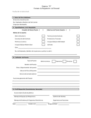 Empresa “X”
Formato de Requisición de Personal
Fecha de la Solicitud:
I. Datos del Área Solicitante
Dirección o Coordinación:
No. Empleado y Nombre del Solicitante:
Cargo que desempeña:
II. Especificaciones de la Requisición
Creación de Nuevo Puesto ( ) Cobertura de Puesto Vacante ( )
Motivo de la vacante:
Retiro Voluntario Terminación de Contrato
Cancelación del Contrato Promoción o Traslado
Permiso o Licencia Incapacidad por enfermedad
Incapacidad por Maternidad Jubilado
Otro:
No. de Empleado y Nombre de la persona a sustituir o cubrir:
III. Definición del Puesto
Tipo de Puesto: Administrativo Operativo Directivo
Nombre del Puesto:
Área o Departamento del puesto:
Ubicación física del puesto:
Horario de Jornada Laboral:
Funciones generales del Puesto:
.
IV. Perfil Requerido (Conocimientos Generales)
Escolaridad o Grado Académico
Manejo de Equipo y/o Maquinaria Dominio de Idiomas
Manejo de Sistema y/o Programas Electrónicos Experiencia en funciones
Sexo: Estado civil: Rango de Edad:
 