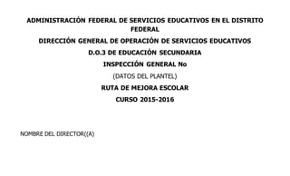 ADMINISTRACIÓN FEDERAL DE SERVICIOS EDUCATIVOS EN EL DISTRITO
FEDERAL
DIRECCIÓN GENERAL DE OPERACIÓN DE SERVICIOS EDUCATIVOS
D.O.3 DE EDUCACIÓN SECUNDARIA
INSPECCIÓN GENERAL No
(DATOS DEL PLANTEL)
RUTA DE MEJORA ESCOLAR
CURSO 2015-2016
NOMBRE DEL DIRECTOR((A)
 
