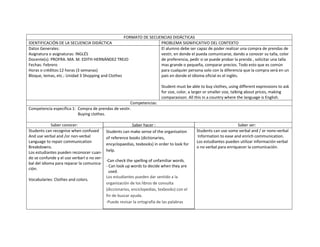 FORMATO DE SECUENCIAS DIDÁCTICAS
IDENTIFICACIÓN DE LA SECUENCIA DIDÁCTICA                           PROBLEMA SIGNIFICATIVO DEL CONTEXTO
Datos Generales:                                                   El alumno debe ser capaz de poder realizar una compra de prendas de
Asignatura o asignaturas: INGLÉS                                   vestir, en donde el pueda comunicarse, dando a conocer su talla, color
Docente(s): PROFRA. MA. M. EDITH HERNÁNDEZ TREJO                   de preferencia, pedir si se puede probar la prenda , solicitar una talla
Fechas: Febrero                                                    mas grande o pequeña, comparar precios. Todo esto que es común
Horas o créditos:12 horas (3 semanas)                              para cualquier persona solo con la diferencia que la compra será en un
Bloque, temas, etc.: Unidad 3 Shopping and Clothes                 país en donde el idioma oficial es el inglés.

                                                                           Student must be able to buy clothes, using different expressions to ask
                                                                           for size, color, a larger or smaller size, talking about prices, making
                                                                           comparasison. All this in a country where the language is English.
                                                     Competencias:
Competencia específica 1: Compra de prendas de vestir.
                          Buying clothes.

             Saber conocer:                               Saber hacer :                                              Saber ser:
Students can recognise when confused        Students can make sense of the organisation       Students can use some verbal and / or nonv-verbal
And use verbal and /or non-verbal           of reference books (dictionaries,                  Information to ease and enrich communication.
Language to repair communication                                                              Los estudiantes pueden utilizar información verbal
                                            encyclopaedias, texbooks) in order to look for
Breakdowns.                                                                                   o no verbal para enriquecer la comunicación.
Los estudiantes pueden reconocer cuan-      help.
do se confunde y el uso verbarl o no ver-
                                            -Can check the spelling of unfamiliar words.
bal del idioma para reparar la comunica-
                                            - Can look up words to decide when they are
ción.
                                              used.
                                            Los estudiantes pueden dar sentido a la
Vocabularies: Clothes and colors.
                                            organización de los libros de consulta
                                            (diccionarios, enciclopedias, texbooks) con el
                                            fin de buscar ayuda.
                                            -Puede revisar la ortografía de las palabras
 