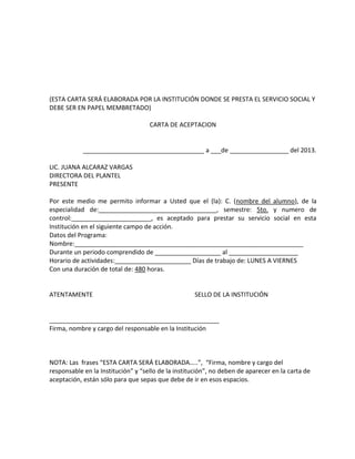 (ESTA CARTA SERÁ ELABORADA POR LA INSTITUCIÓN DONDE SE PRESTA EL SERVICIO SOCIAL Y
DEBE SER EN PAPEL MEMBRETADO)
CARTA DE ACEPTACION
___________________________________ a ___de _________________ del 2013.
LIC. JUANA ALCARAZ VARGAS
DIRECTORA DEL PLANTEL
PRESENTE
Por este medio me permito informar a Usted que el (la): C. (nombre del alumno), de la
especialidad de:__________________________________, semestre: 5to. y numero de
control:_______________________, es aceptado para prestar su servicio social en esta
Institución en el siguiente campo de acción.
Datos del Programa:
Nombre:__________________________________________________________________
Durante un periodo comprendido de ___________________ al ____________________
Horario de actividades:______________________ Días de trabajo de: LUNES A VIERNES
Con una duración de total de: 480 horas.
ATENTAMENTE SELLO DE LA INSTITUCIÓN
_________________________________________________
Firma, nombre y cargo del responsable en la Institución
NOTA: Las frases “ESTA CARTA SERÁ ELABORADA…..”, “Firma, nombre y cargo del
responsable en la Institución” y “sello de la institución”, no deben de aparecer en la carta de
aceptación, están sólo para que sepas que debe de ir en esos espacios.
 