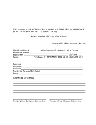 (ESTE INFORME SERÁ ELABORADA POR EL ALUMNO Y DEBE SER EN PAPEL MEMBRETADO DE
LA INSTITUCION EN DONDE PRESTA EL SERVICIO SOCIAL)
PRIMER INFORME BIMESTRAL DE ACTIVIDADES
Zamora, Mich., a 01 de septiembre del 2013
Plantel: CBTIS No. 52 Ubicación: Rubén C. Navarro S/N col. La Floresta
Nombre del Alumno: ________________________________________________________
Especialidad: _______________________________________________ Grupo: 5to. ____
Turno: ________________Periodo de: _01 SEPTIEMBRE 2013 AL 01 NOVIEMBRE 2013
Programa__________________________________________________________________
Institucion__________________________________________________________________
Ubicación__________________________________________________________________
Nombre del Asesor del Serv. Social____________________________________________
Cargo: ____________________________________________________________________
INFORME DE ACTIVIDADES
_____________________________________________________________________________
_____________________________________________________________________________
_____________________________________________________________________________
_____________________________________________________________________________
_____________________________________________________________________________
_____________________________________________________________________________
________________________________________________________
___________________________________ ___________________________________
Nombre y firma del alumno del Serv. Soc. Nombre y firma del asesor del Serv. Soc.
 