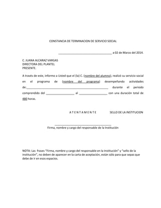 CONSTANCIA DE TERMINACION DE SERVICIO SOCIAL
__________________________________ a 02 de Marzo del 2014.
C. JUANA ALCARAZ VARGAS
DIRECTORA DEL PLANTEL
PRESENTE.
A través de este, informo a Usted que el (la) C. (nombre del alumno), realizó su servicio social
en el programa de (nombre del programa) desempeñando actividades
de:____________________________________________________ durante el periodo
comprendido del __________________ al __________________ con una duración total de
480 horas.
A T E N T A M E N T E SELLO DE LA INSTITUCION
____________________________________
Firma, nombre y cargo del responsable de la Institución
NOTA: Las frases “Firma, nombre y cargo del responsable en la Institución” y “sello de la
institución”, no deben de aparecer en la carta de aceptación, están sólo para que sepas que
debe de ir en esos espacios.
 