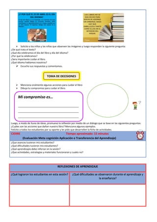  Solicito a los niños y las niñas que observen las imágenes y luego responden la siguiente pregunta:
¿De qué trata el texto?
¿Qué día celebramos el día del libro y día del idioma?
¿Por qué la celebramos?
¿Sera importante cuidar el libro.
¿Qué idioma hablamos nosotros?
 Escucho sus respuestas y comentamos.
 Menciona oralmente algunas acciones para cuidar el libro
 Dibuja tu compromiso para cuidar el libro.
Luego, a modo de lluvia de ideas, promuevo la reflexión por medio de un diálogo que se base en las siguientes preguntas:
¿Cuáles son las acciones que dañan nuestro libro? Menciona algunos ejemplos.
Felicito a todos los estudiantes por su aporte y les pido que desarrollen la ficha de actividades.
CIERRE Tiempo aproximado: 15 minutos
(Evaluación Meta cognición Aplicación o Transferencia del Aprendizaje)
¿Que avances tuvieron mis estudiantes?
¿Qué dificultades tuvieron mis estudiantes?
¿Qué aprendizajes debo reforzar en la sesión?
¿Que actividades, estrategias y materiales funcionaran y cuales no?
REFLEXIONES DE APRENDIZAJE
¿Qué lograron los estudiantes en esta sesión? ¿Qué dificultades se observaron durante el aprendizaje y
la enseñanza?
Mi compromiso es…
__________________________________________
__________________________________________
__________________________________________
__________________________________________
__________________________________________
____________
TOMA DE DECISIONES
 