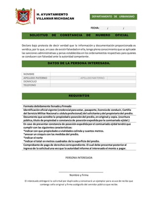 H. AYUNTAMIEMTO
VILLAMAR MICHOACAN
DEPARTAMENTO DE URBANISMO
FECHA:
Declaro bajo protesta de decir verdad que la información y documentación proporcionada es
verídica,por lo que, encaso de existirfalsedadenella,tengoplenoconocimientoque se aplicarán
las sanciones administrativas y penas establecidasen los ordenamientos respectivos para quienes
se conducen con falsedad ante la autoridad competente.
NOMBRE
APELLIDO PATERNO APELLIDOMATERNO
DOMICILIO
TELEFONO
Formato debidamente llenadoyfirmado
Identificaciónoficial vigente (credencial paravotar, pasaporte,licenciade conducir, Cartilla
del ServicioMilitar Nacional o cédulaprofesional) del solicitante ydel propietariodel predio.
Documento que acredite la propiedado posesióndel predio,enoriginal y copia. (escritura
pública,título de propiedad o constancia de posesiónexpedidaporle comisariado ejidal.)
En caso de presentar constancia de posesiónexpedidaporel comisariado ejidal tendrá que
cumplir con las siguientescaracterísticas:
*indicar con que propiedadesovialidadescolinda y cuantos metros.
*anexar un croquis con las medidasdel predio.
*indicar el norte
*indicar el total enmetros cuadrados de la superficie del predio.
Comprobante de pago de derechoscorrespondiente.El cual debe presentarposterioral
ingresode la solicituduna vezque la autoridad informe al interesadoel monto a pagar.
PERSONA INTERESADA
Nombre y firma
El interesado entregará la solicitud por duplicado y conservará un ejemplar para acuse de recibo que
contenga sello original y firma autógrafa del servidor público que recibe.
SOLICITUD DE CONSTANCIA DE NUMERO OFICIAL
DATOS DE LA PERSONA INTERESADA.
REQUISITOS
/ /
 