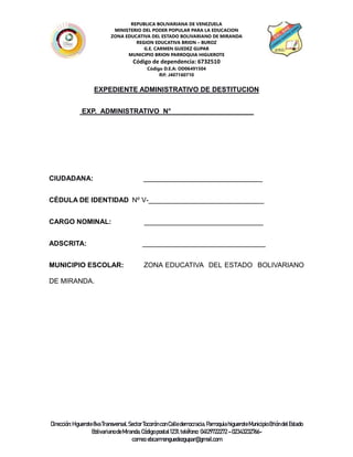 REPUBLICA BOLIVARIANA DE VENEZUELA
MINISTERIO DEL PODER POPULAR PARA LA EDUCACION
ZONA EDUCATIVA DEL ESTADO BOLIVARIANO DE MIRANDA
REGION EDUCATIVA BRION – BUROZ
G.E. CARMEN GUEDEZ GUPAR
MUNICIPIO BRION PARROQUIA HIGUEROTE
Código de dependencia: 6732510
Código D.E.A: OD06491504
Rif: J407160710
Dirección:Higuerote8vaTransversal,SectorTocorónconCalledemocracia, ParroquiahigueroteMunicipioBrióndelEstado
BolivarianodeMiranda.Códigopostal1231,teléfono: 04129722272 –02343232766-
correo:ebcarmenguedezgupar@gmail.com
EXPEDIENTE ADMINISTRATIVO DE DESTITUCION
EXP. ADMINISTRATIVO N° _____________________
CIUDADANA: _______________________________
CÉDULA DE IDENTIDAD Nº V-______________________________
CARGO NOMINAL: _______________________________
ADSCRITA: ________________________________
MUNICIPIO ESCOLAR: ZONA EDUCATIVA DEL ESTADO BOLIVARIANO
DE MIRANDA.
 