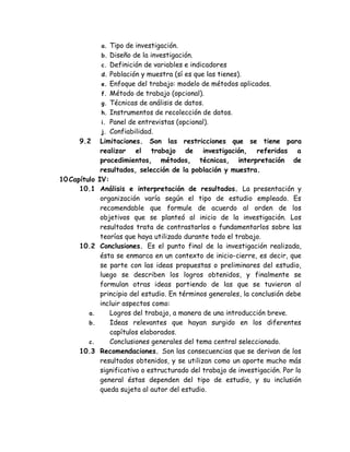 a. Tipo de investigación. 
b. Diseño de la investigación. 
c. Definición de variables e indicadores 
d. Población y muestra (sí es que las tienes). 
e. Enfoque del trabajo: modelo de métodos aplicados. 
f. Método de trabajo (opcional). 
g. Técnicas de análisis de datos. 
h. Instrumentos de recolección de datos. 
i. Panel de entrevistas (opcional). 
j. Confiabilidad. 
9.2 Limitaciones. Son las restricciones que se tiene para realizar el trabajo de investigación, referidas a procedimientos, métodos, técnicas, interpretación de resultados, selección de la población y muestra. 
10 Capítulo IV: 
10.1 Análisis e interpretación de resultados. La presentación y organización varía según el tipo de estudio empleado. Es recomendable que formule de acuerdo al orden de los objetivos que se planteó al inicio de la investigación. Los resultados trata de contrastarlos o fundamentarlos sobre las teorías que haya utilizado durante todo el trabajo. 
10.2 Conclusiones. Es el punto final de la investigación realizada, ésta se enmarca en un contexto de inicio-cierre, es decir, que se parte con las ideas propuestas o preliminares del estudio, luego se describen los logros obtenidos, y finalmente se formulan otras ideas partiendo de las que se tuvieron al principio del estudio. En términos generales, la conclusión debe incluir aspectos como: 
a. Logros del trabajo, a manera de una introducción breve. 
b. Ideas relevantes que hayan surgido en los diferentes capítulos elaborados. 
c. Conclusiones generales del tema central seleccionado. 
10.3 Recomendaciones. Son las consecuencias que se derivan de los resultados obtenidos, y se utilizan como un aporte mucho más significativo o estructurado del trabajo de investigación. Por lo general éstas dependen del tipo de estudio, y su inclusión queda sujeta al autor del estudio.  