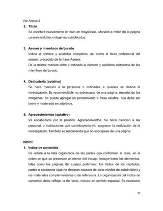 Ver Anexo 2
2. Título
Se escribirá nuevamente el título en mayúscula, ubicado a mitad de la página
conservando los márgenes establecidos.
3. Asesor y miembros del jurado
Indica el nombre y apellidos completos, así como el título profesional del
asesor, precedido de la frase Asesor.
De la misma manera debe ir indicado el nombre y apellidos completos de los
miembros del jurado.
4. Dedicatoria (optativo)
Se hace mención a la personas o entidades a quiénes se dedica la
investigación. Es recomendable no sobrepasar de una página, respetando los
márgenes. Se puede agregar un pensamiento o frase célebre, que debe ser
breve y moderado en adjetivos.
5. Agradecimientos (optativo)
Va encabezada por la palabra: Agradecimientos. Se hace mención a las
personas o instituciones que contribuyeron y/o apoyaron la realización de la
investigación. También se recomienda que no sobrepase de una página.
INDICE
1. Índice de contenido
Se refiere a la lista organizada de las partes que conforman la tesis, en el
orden en que se presentan al interior del trabajo. Incluye todos los elementos,
tales como las páginas del cuerpo preliminar, los títulos de los capítulos,
partes o secciones (que no deberán exceder de siete niveles de subdivisión) y
los materiales complementarios o de referencia. La organización del índice de
contenido debe reflejar la del texto, incluso en sentido espacial. Es necesario
22
 