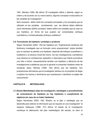 109) Méndez (1995: 98) afirma “El investigador define y delimita, según su
criterio y de acuerdo con su marco teórico, algunos conceptos involucrados en
las variables de investigación”.
Será necesario definir tanto los conceptos principales y los conceptos que se
utilizarán en las variables, considerando que las últimas deben definirse
como Hernández (2003) considera “deben definir las variables que se usan en
sus hipótesis, en forma tal que puedan ser comprobadas (enfoque
cuantitativo) o contextualizadas (enfoque cualitativo)”
2.4 Formulación de hipótesis / prototipo o producto
Según Hernández (2003: 140) las hipótesis son “Explicaciones tentativas del
fenómeno investigado que se formulan como proposiciones” aclara también
que no siempre se plantea una hipótesis, depende del enfoque (cuantitativo o
cualitativo) y el alcance inicial del mismo. Así las investigaciones cuantitativas
cuyo alcance es correlacional, explicativo o descriptivo que intente pronosticar
una cifra o hecho, necesariamente tendrán una hipótesis a diferencia de las
investigaciones cualitativas que por lo general no presentan hipótesis antes de
recolectar datos. Méndez (1995: 162) afirma que las hipótesis “son
proposiciones afirmativas que el investigador plantea con el propósito de llegar
a explicar los hechos o fenómenos que caracterizan o identifican el objeto del
conocimiento”
CAPÍTULO III METODOLOGÍA
3.1 Diseño Metodológico (tipo de investigación, estrategias o procedimientos
de contrastación de hipótesis (si hay hipótesis) o cumplimiento de
objetivos (en caso de no haber hipótesis)
Según Hernández (2003: 185) “Diseño: es el plan o estrategia que se
desarrolla para obtener la información que se requiere en una investigación” al
respecto Velázquez (1999: 121) afirma “el diseño de la investigación
constituye la elaboración del plan metodológico del estudio, es decir la
28
 