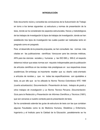 INTRODUCCIÓN
Este documento reúne y consolida las conclusiones de la Subcomisión de Trabajo
en torno a los temas siguientes: a) estructura y normas de presentación de la
tesis, donde se ha considerado los aspectos estructurales, físicos y metodológicos
de los trabajos de investigación b) tipos de trabajos de investigación, donde se han
establecido tres tipos de investigación las cuales pueden ser realizadas tanto en
pregrado como en posgrado.
Para el desarrollo de la presente propuesta, se han consultado las normas más
citadas en las publicaciones científicas: Vancouver para las ciencias médicas,
APA para las ciencias sociales y humanas y las ISO 690 y 690-2; al respecto
debemos indicar que estas normas son requisito indispensable para la publicación
de artículos científicos en las revistas más prestigiosas en sus respectivas áreas
académicas. Sin embargo es importante resaltar que su diseño está orientado
a artículos de revistas y que no todas las especificaciones son ajustables a
tesis, es por ello que se ha utilizado la Norma Técnica Colombiana NTC 1486
(cuarta actualización). Documentación. Presentación de tesis, trabajos de grado y
otros trabajos de investigación y La Norma Técnica Peruana. Documentación:
Guía para la Redacción y Presentación de Informes Científicos y Técnicos (1981),
que son cercanas a nuestro contexto para la presentación de tesis.
Se ha considerado además las guías de estructura de tesis con las que contaban
algunas Facultades como la de Medicina Humana, Obstétrica y Enfermería,
Ingeniería y el Instituto para la Calidad de la Educación, paralelamente se ha
3
 