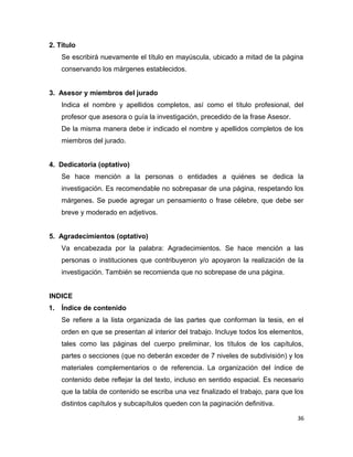 2. Título
Se escribirá nuevamente el título en mayúscula, ubicado a mitad de la página
conservando los márgenes establecidos.
3. Asesor y miembros del jurado
Indica el nombre y apellidos completos, así como el título profesional, del
profesor que asesora o guía la investigación, precedido de la frase Asesor.
De la misma manera debe ir indicado el nombre y apellidos completos de los
miembros del jurado.
4. Dedicatoria (optativo)
Se hace mención a la personas o entidades a quiénes se dedica la
investigación. Es recomendable no sobrepasar de una página, respetando los
márgenes. Se puede agregar un pensamiento o frase célebre, que debe ser
breve y moderado en adjetivos.
5. Agradecimientos (optativo)
Va encabezada por la palabra: Agradecimientos. Se hace mención a las
personas o instituciones que contribuyeron y/o apoyaron la realización de la
investigación. También se recomienda que no sobrepase de una página.
INDICE
1. Índice de contenido
Se refiere a la lista organizada de las partes que conforman la tesis, en el
orden en que se presentan al interior del trabajo. Incluye todos los elementos,
tales como las páginas del cuerpo preliminar, los títulos de los capítulos,
partes o secciones (que no deberán exceder de 7 niveles de subdivisión) y los
materiales complementarios o de referencia. La organización del índice de
contenido debe reflejar la del texto, incluso en sentido espacial. Es necesario
que la tabla de contenido se escriba una vez finalizado el trabajo, para que los
distintos capítulos y subcapítulos queden con la paginación definitiva.
36
 