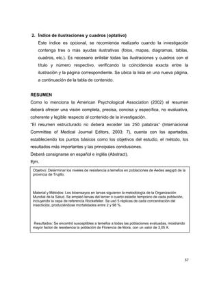 Objetivo: Determinar los niveles de resistencia a temefos en poblaciones de Aedes aegypti de la
provincia de Trujillo.
Material y Métodos: Los bioensayos en larvas siguieron la metodología de la Organización
Mundial de la Salud. Se empleó larvas del tercer o cuarto estadio temprano de cada población,
incluyendo la cepa de referencia Rockefeller. Se usó 5 réplicas de cada concentración del
insecticida, produciéndose mortalidades entre 2 y 98 %.
Resultados: Se encontró susceptibles a temefos a todas las poblaciones evaluadas, mostrando
mayor factor de resistencia la población de Florencia de Mora, con un valor de 3,05 X.
2. Índice de ilustraciones y cuadros (optativo)
Este índice es opcional, se recomienda realizarlo cuando la investigación
contenga tres o más ayudas ilustrativas (fotos, mapas, diagramas, tablas,
cuadros, etc.). Es necesario enlistar todas las ilustraciones y cuadros con el
título y número respectivo, verificando la coincidencia exacta entre la
ilustración y la página correspondiente. Se ubica la lista en una nueva página,
a continuación de la tabla de contenido.
RESUMEN
Como lo menciona la American Psychological Association (2002) el resumen
deberá ofrecer una visión completa, precisa, concisa y específica, no evaluativa,
coherente y legible respecto al contenido de la investigación.
“El resumen estructurado no deberá exceder las 250 palabras” (Internacional
Committee of Medical Journal Editors, 2003: 7), cuenta con los apartados,
estableciendo los puntos básicos como los objetivos del estudio, el método, los
resultados más importantes y las principales conclusiones.
Deberá consignarse en español e inglés (Abstract).
Ejm.
37
 
