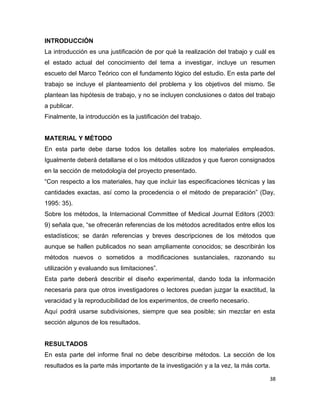 INTRODUCCIÓN
La introducción es una justificación de por qué la realización del trabajo y cuál es
el estado actual del conocimiento del tema a investigar, incluye un resumen
escueto del Marco Teórico con el fundamento lógico del estudio. En esta parte del
trabajo se incluye el planteamiento del problema y los objetivos del mismo. Se
plantean las hipótesis de trabajo, y no se incluyen conclusiones o datos del trabajo
a publicar.
Finalmente, la introducción es la justificación del trabajo.
MATERIAL Y MÉTODO
En esta parte debe darse todos los detalles sobre los materiales empleados.
Igualmente deberá detallarse el o los métodos utilizados y que fueron consignados
en la sección de metodología del proyecto presentado.
“Con respecto a los materiales, hay que incluir las especificaciones técnicas y las
cantidades exactas, así como la procedencia o el método de preparación” (Day,
1995: 35).
Sobre los métodos, la Internacional Committee of Medical Journal Editors (2003:
9) señala que, “se ofrecerán referencias de los métodos acreditados entre ellos los
estadísticos; se darán referencias y breves descripciones de los métodos que
aunque se hallen publicados no sean ampliamente conocidos; se describirán los
métodos nuevos o sometidos a modificaciones sustanciales, razonando su
utilización y evaluando sus limitaciones”.
Esta parte deberá describir el diseño experimental, dando toda la información
necesaria para que otros investigadores o lectores puedan juzgar la exactitud, la
veracidad y la reproducibilidad de los experimentos, de creerlo necesario.
Aquí podrá usarse subdivisiones, siempre que sea posible; sin mezclar en esta
sección algunos de los resultados.
RESULTADOS
En esta parte del informe final no debe describirse métodos. La sección de los
resultados es la parte más importante de la investigación y a la vez, la más corta.
38
 