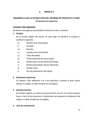 X. MODELO 3
DESARROLLO DE LA ESTRUCTURA DEL INFORME DE PROYECTO O TESIS
(Propuesta para Ingeniería)
PAGINAS PRELIMINARES
Se refiere a las páginas que preceden al texto de la obra, consta de:
1. Portada
Es la primera página del escrito, en este lugar se identifica el proyecto y
contiene lo siguiente:
k) Nombre de la Universidad.
l) Facultad.
m) Escuela.
n) Logotipo de la Universidad.
o) Título del trabajo.
p) Título profesional al cual se aspira.
q) Nombre del o de los autores del trabajo.
r) Nombre del profesor Asesor (Opcional).
s) Ciudad y país.
t) Año de presentación del trabajo.
2. Dedicatoria (opcional)
Es optativa, hace referencia a la o las personas a quienes el autor quiere
dedicar su trabajo, no debe exceder de una página.
3. Agradecimientos
Es también optativa, se refiere al reconocimiento que el o los autores quieren
hacer a favor de las personas e instituciones que apoyaron la realización del
trabajo, no debe exceder de una página.
4. Acta de sustentación
43
 