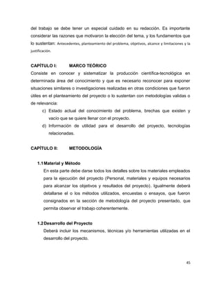 del trabajo se debe tener un especial cuidado en su redacción. Es importante
considerar las razones que motivaron la elección del tema, y los fundamentos que
lo sustentan: Antecedentes, planteamiento del problema, objetivos, alcance y limitaciones y la
justificación.
CAPÍTULO I: MARCO TEÓRICO
Consiste en conocer y sistematizar la producción científica-tecnológica en
determinada área del conocimiento y que es necesario reconocer para exponer
situaciones similares o investigaciones realizadas en otras condiciones que fueron
útiles en el planteamiento del proyecto o lo sustentan con metodologías validas o
de relevancia:
c) Estado actual del conocimiento del problema, brechas que existen y
vacío que se quiere llenar con el proyecto.
d) Información de utilidad para el desarrollo del proyecto, tecnologías
relacionadas.
CAPÍTULO II: METODOLOGÍA
1.1Material y Método
En esta parte debe darse todos los detalles sobre los materiales empleados
para la ejecución del proyecto (Personal, materiales y equipos necesarios
para alcanzar los objetivos y resultados del proyecto). Igualmente deberá
detallarse el o los métodos utilizados, encuestas o ensayos, que fueron
consignados en la sección de metodología del proyecto presentado, que
permita observar el trabajo coherentemente.
1.2Desarrollo del Proyecto
Deberá incluir los mecanismos, técnicas y/o herramientas utilizadas en el
desarrollo del proyecto.
45
 