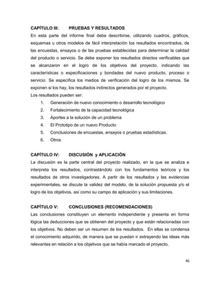 CAPÍTULO III: PRUEBAS Y RESULTADOS
En esta parte del informe final debe describirse, utilizando cuadros, gráficos,
esquemas u otros modelos de fácil interpretación los resultados encontrados, de
las encuestas, ensayos o de las pruebas establecidas para determinar la calidad
del producto o servicio. Se debe exponer los resultados directos verificables que
se alcanzaron en el logro de los objetivos del proyecto, indicando las
características o especificaciones y bondades del nuevo producto, proceso o
servicio. Se especifica los medios de verificación del logro de los mismos. Se
exponen si los hay, los resultados indirectos generados por el proyecto.
Los resultados pueden ser:
1. Generación de nuevo conocimiento o desarrollo tecnológico
2. Fortalecimiento de la capacidad tecnológica
3. Aportes a la solución de un problema
4. El Prototipo de un nuevo Producto
5. Conclusiones de encuestas, ensayos o pruebas estadísticas.
6. Otros
CAPÍTULO IV: DISCUSIÓN y APLICACIÓN
La discusión es la parte central del proyecto realizado, en la que se analiza e
interpreta los resultados, contrastándolo con los fundamentos teóricos y los
resultados de otros investigadores. A partir de los resultados y las evidencias
experimentales, se discute la validez del modelo, de la solución propuesta y/o el
logro de los objetivos, así como su campo de aplicación y sus limitaciones.
CAPÍTULO V: CONCLUSIONES (RECOMENDACIONES)
Las conclusiones constituyen un elemento independiente y presenta en forma
lógica las deducciones que se obtienen del proyecto y que están relacionadas con
los objetivos. No deben ser un resumen de los resultados. En ellas se condensa
el conocimiento adquirido, de manera que se puedan ir extrayendo las ideas más
relevantes en relación a los objetivos que se había marcado el proyecto.
46
 