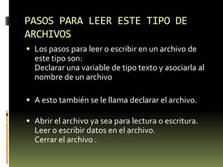 PASOS PARA LEER ESTE TIPO DE ARCHIVOSLos pasos para leer o escribir en un archivo de este tipo son:Declarar una variable de tipo texto y asociarla al nombre de un archivo      A esto también se le llama declarar el archivo. Abrir el archivo ya sea para lectura o escritura. Leer o escribir datos en el archivo. Cerrar el archivo .