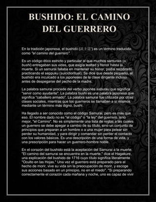 En la tradición japonesa, el bushidō (武士道?
) es un término traducido
como "el camino del guerrero".
Es un código ético estricto y particular al que muchos samuráis (o
bushi) entregaban sus vidas, que exigía lealtad y honor hasta la
muerte. Si un samurái fallaba en mantener su honor, podía recobrarlo
practicando el seppuku (suicidioritual). Se dice que desde pequeño, el
bushidō era inculcado a los japoneses de la clase dirigente incluso
antes de despegarse del pecho de la madre.
La palabra samurai procede del verbo japonés saburau que significa
"servir como ayudante". La palabra bushi es una palabra japonesa que
significa "caballero armado". La palabra samurai fue utilizada por otras
clases sociales, mientras que los guerreros se llamaban a sí mismos
mediante un término más digno, bushi.
Ha llegado a ser conocido como el código Samurai, pero es más que
eso. El nombre dado no es "el código" o "la ley" del guerrero, sino
mejor, "el Camino". No es simplemente una lista de reglas a las cuales
un guerrero se debe apegar a cambio de su título, sino un conjunto de
principios que preparan a un hombre o a una mujer para pelear sin
perder su humanidad, y para dirigir y comandar sin perder el contacto
con los valores básicos. Es una descripción de una forma de vida, y
una prescripción para hacer un guerrero-hombre noble.
En el corazón del bushido está la aceptación del Samurai a la muerte.
"El camino del samurai se encuentra en la muerte," dice el Hagakure,
una explicación del bushido de 1716 cuyo título significa literalmente
"Oculto en las Hojas." Una vez el guerrero está preparado para el
hecho de morir, vive su vida sin la preocupación de morir, y escoge
sus acciones basado en un principio, no en el miedo". "Si preparando
correctamente el corazón cada mañana y noche, uno es capaz de vivir
BUSHIDO: EL CAMINO
DEL GUERRERO
 