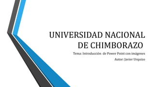 UNIVERSIDAD NACIONAL
DE CHIMBORAZO
Tema: Introducción de Power Point con imágenes
Autor: Javier Urquizo
 