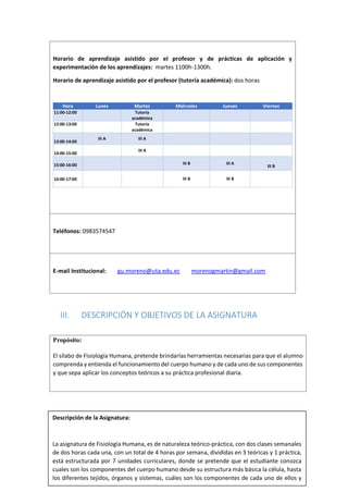 11
Horario de aprendizaje asistido por el profesor y de prácticas de aplicación y
experimentación de los aprendizajes: martes 1100h-1300h.
Horario de aprendizaje asistido por el profesor (tutoría académica): dos horas
Hora Lunes Martes Miércoles Jueves Viernes
11:00-12:00 Tutoría
académica
12:00-13:00 Tutoría
académica
13:00-14:00
III A III A
14:00-15:00
III A
15:00-16:00 III B III A
III B
16:00-17:00 III B III B
Teléfonos: 0983574547
E-mail Institucional: gu.moreno@uta.edu.ec morenogmartin@gmail.com
III. DESCRIPCIÓN Y OBJETIVOS DE LA ASIGNATURA
Propósito:
El sílabo de Fisiología Humana, pretende brindarlas herramientas necesarias para que el alumno
comprenda y entienda el funcionamiento del cuerpo humano y de cada uno de sus componentes
y que sepa aplicar los conceptos teóricos a su práctica profesional diaria.
Descripción de la Asignatura:
La asignatura de Fisiología Humana, es de naturaleza teórico-práctica, con dos clases semanales
de dos horas cada una, con un total de 4 horas por semana, divididas en 3 teóricas y 1 práctica,
está estructurada por 7 unidades curriculares, donde se pretende que el estudiante conozca
cuales son los componentes del cuerpo humano desde su estructura más básica la célula, hasta
los diferentes tejidos, órganos y sistemas, cuáles son los componentes de cada uno de ellos y
cómo funcionan, y como todos actúan de manera coordinada para mantener la homeostasis y
 